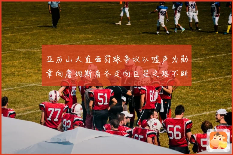 亚历山大直面罚球争议以嘘声为勋章向詹姆斯看齐走向巨星之路不断