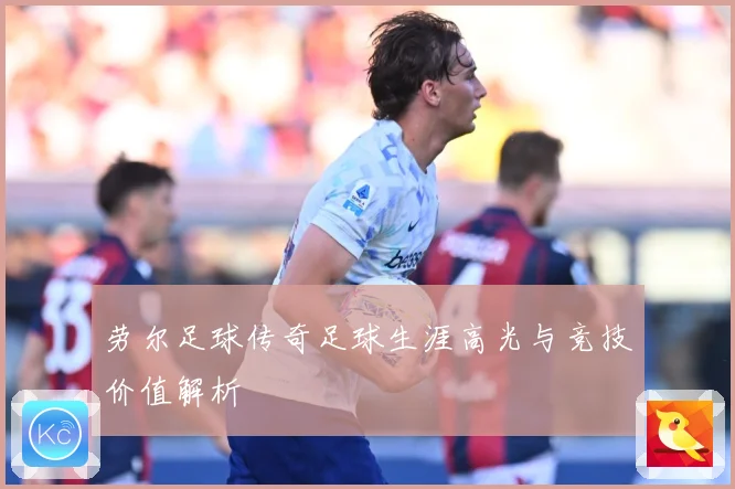 劳尔足球传奇足球生涯高光与竞技价值解析