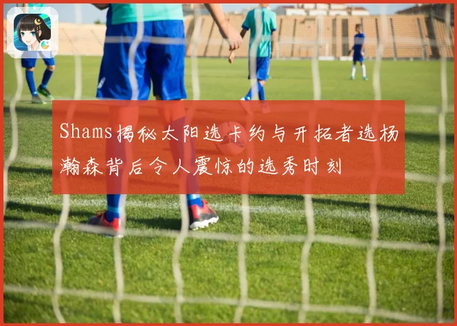 Shams揭秘太阳选卡约与开拓者选杨瀚森背后令人震惊的选秀时刻