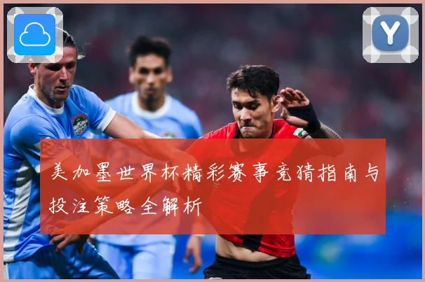 美加墨世界杯精彩赛事竞猜指南与投注策略全解析