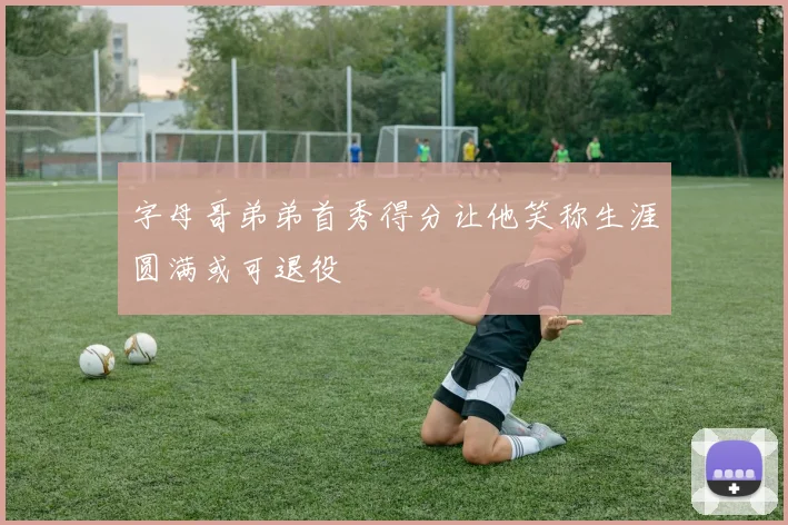 字母哥弟弟首秀得分让他笑称生涯圆满或可退役