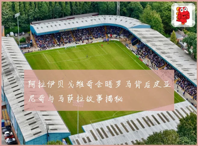 阿拉伊贝戈维奇会晤罗马背后皮亚尼奇与马萨拉故事揭秘