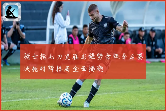 骑士抢七力克猛龙强势晋级季后赛次轮对阵格局全面揭晓