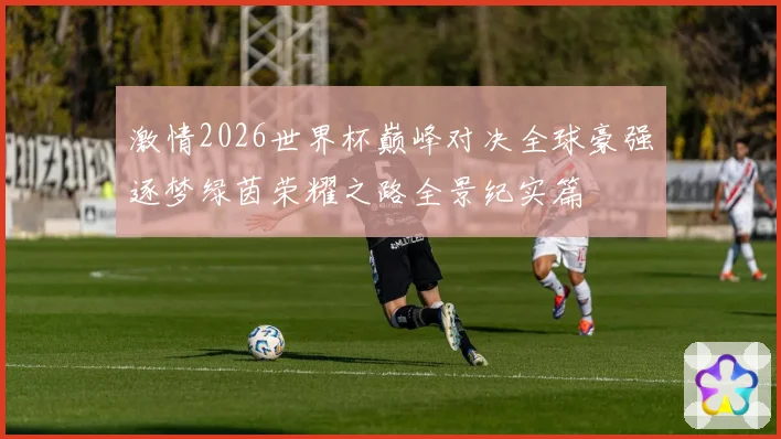 激情2026世界杯巅峰对决全球豪强逐梦绿茵荣耀之路全景纪实篇