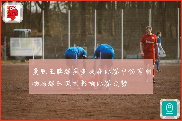 曼联王牌球星多次在比赛中伤害利物浦球队深刻影响比赛走势