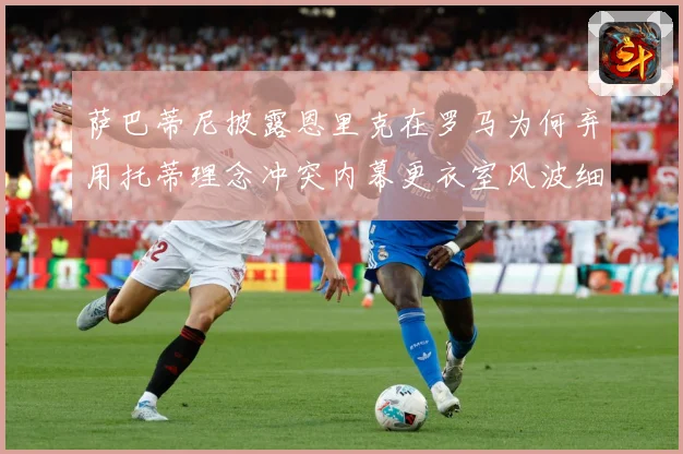 萨巴蒂尼披露恩里克在罗马为何弃用托蒂理念冲突内幕更衣室风波细战术观察