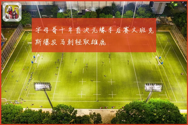 字母哥十年首次无缘季后赛文班克斯爆发马刺轻取雄鹿