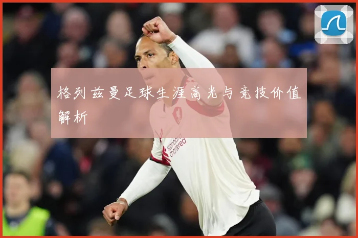 格列兹曼足球生涯高光与竞技价值解析